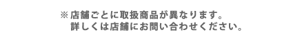 店舗ごとに取扱商品が異なります。詳しくは店舗にお問い合わせください。
